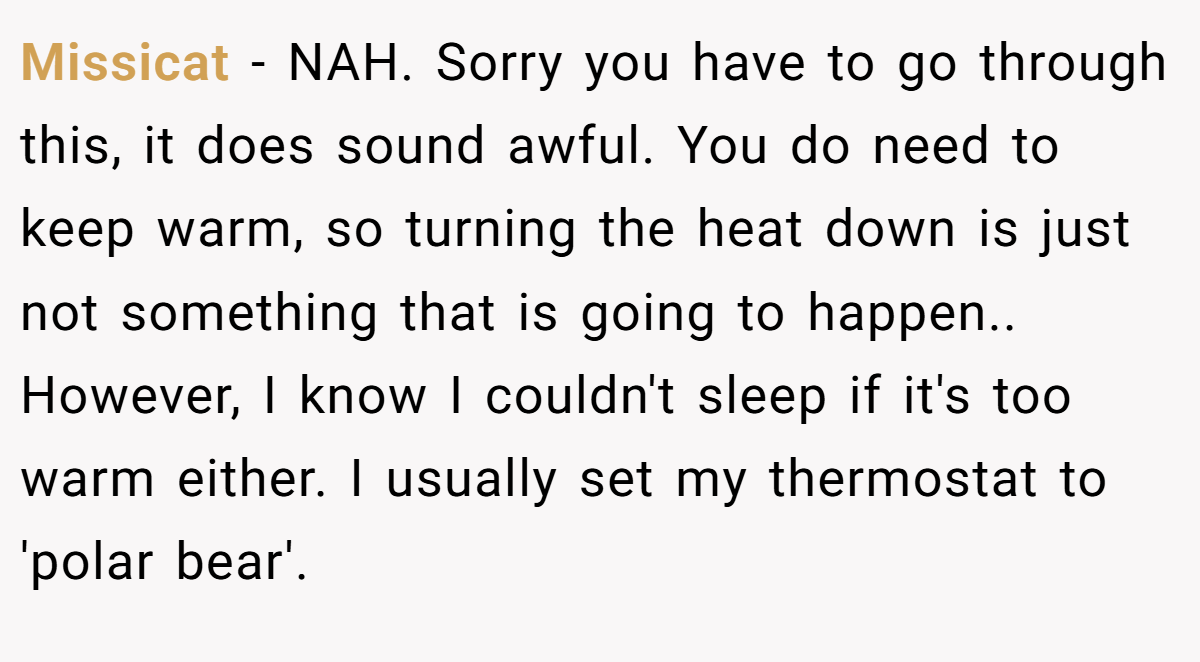 Missicat − NAH. Sorry you have to go through this, it does sound awful. You do need to keep warm, so turning the heat down is just not something that is going to happen.. However, I know I couldn't sleep if it's too warm either. I usually set my thermostat to 'polar bear'.