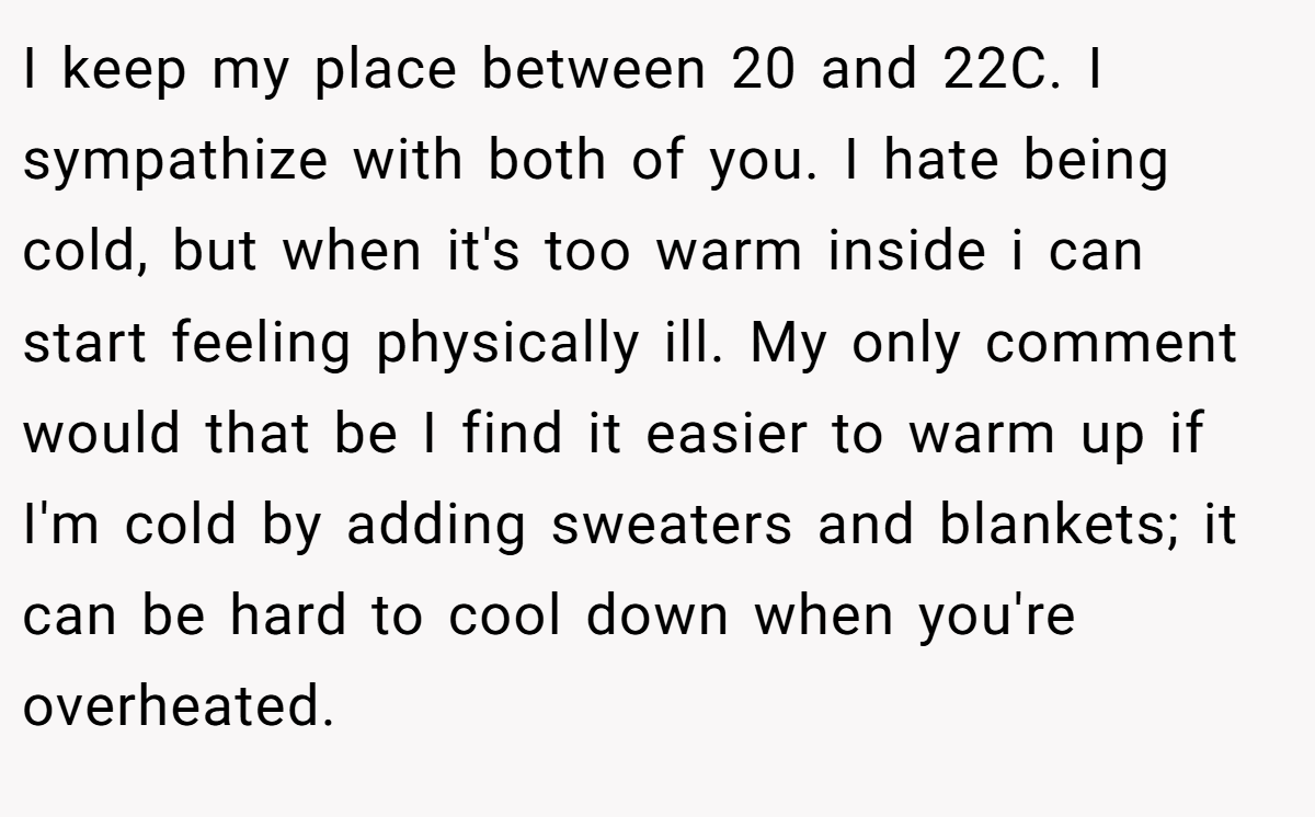I keep my place between 20 and 22C. I sympathize with both of you. I hate being cold, but when it's too warm inside i can start feeling physically ill. My only comment would that be I find it easier to warm up if I'm cold by adding sweaters and blankets; it can be hard to cool down when you're overheated.
