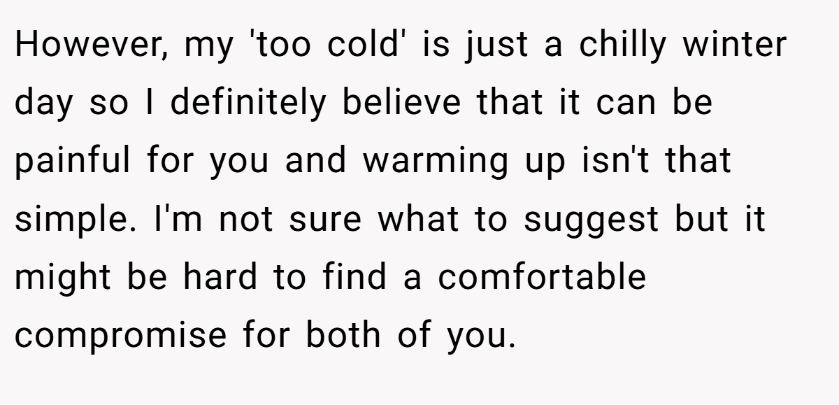 However, my 'too cold' is just a chilly winter day so I definitely believe that it can be painful for you and warming up isn't that simple. I'm not sure what to suggest but it might be hard to find a comfortable compromise for both of you.
