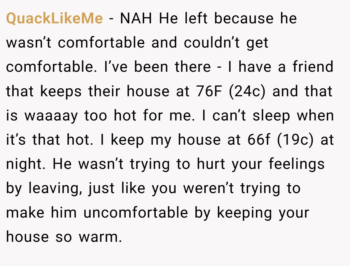 QuackLikeMe − NAH He left because he wasn’t comfortable and couldn’t get comfortable. I’ve been there - I have a friend that keeps their house at 76F (24c) and that is waaaay too hot for me. I can’t sleep when it’s that hot. I keep my house at 66f (19c) at night. He wasn’t trying to hurt your feelings by leaving, just like you weren’t trying to make him uncomfortable by keeping your house so warm.