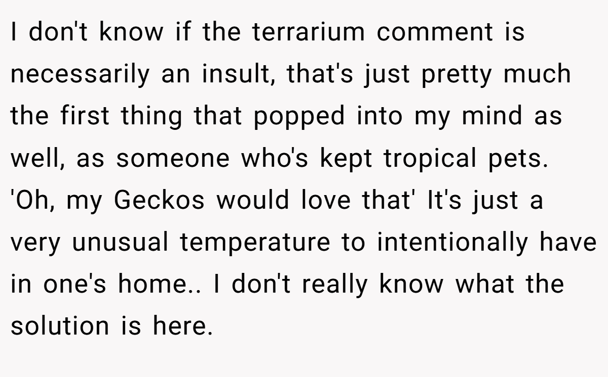 I don't know if the terrarium comment is necessarily an insult, that's just pretty much the first thing that popped into my mind as well, as someone who's kept tropical pets. 'Oh, my Geckos would love that' It's just a very unusual temperature to intentionally have in one's home.. I don't really know what the solution is here.