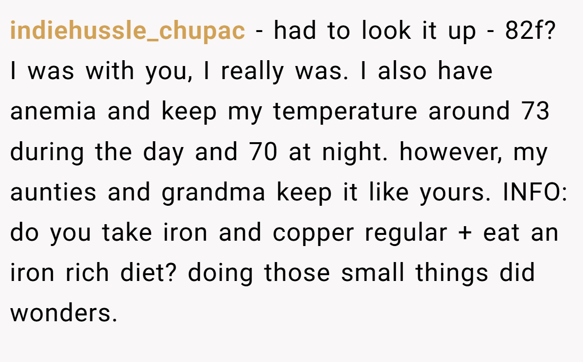 indiehussle_chupac − had to look it up - 82f? I was with you, I really was. I also have anemia and keep my temperature around 73 during the day and 70 at night. however, my aunties and grandma keep it like yours. INFO: do you take iron and copper regular + eat an iron rich diet? doing those small things did wonders.