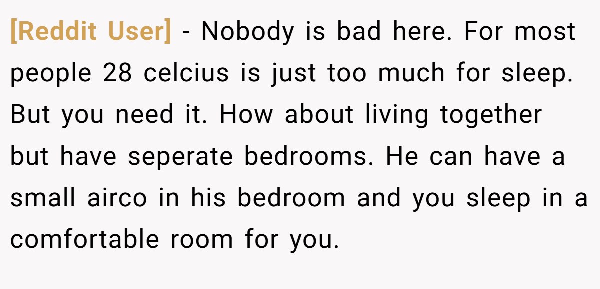[Reddit User] − Nobody is bad here. For most people 28 celcius is just too much for sleep. But you need it. How about living together but have seperate bedrooms. He can have a small airco in his bedroom and you sleep in a comfortable room for you.