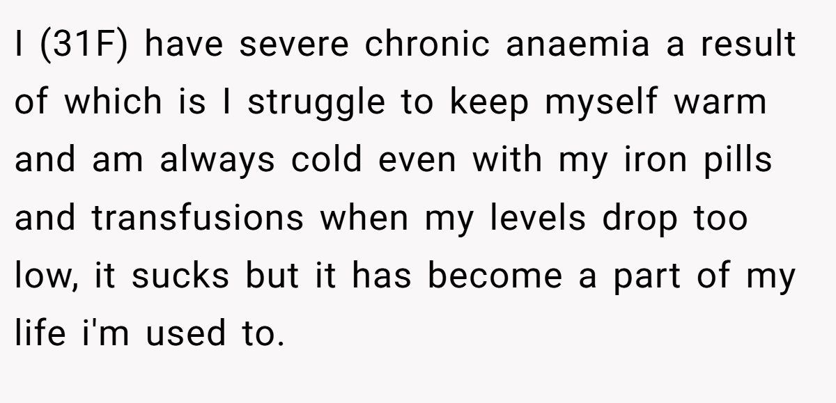 I (31F) have severe chronic anaemia a result of which is I struggle to keep myself warm and am always cold even with my iron pills and transfusions when my levels drop too low, it sucks but it has become a part of my life i'm used to.