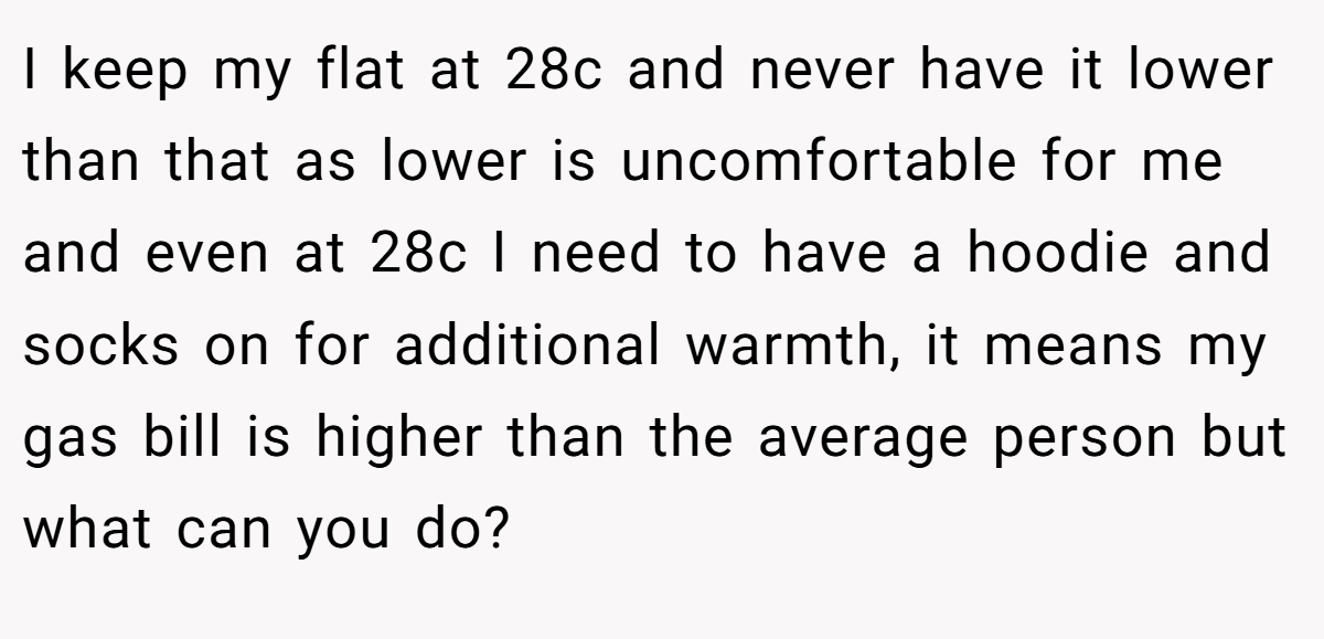 I keep my flat at 28c and never have it lower than that as lower is uncomfortable for me and even at 28c I need to have a hoodie and socks on for additional warmth, it means my gas bill is higher than the average person but what can you do?