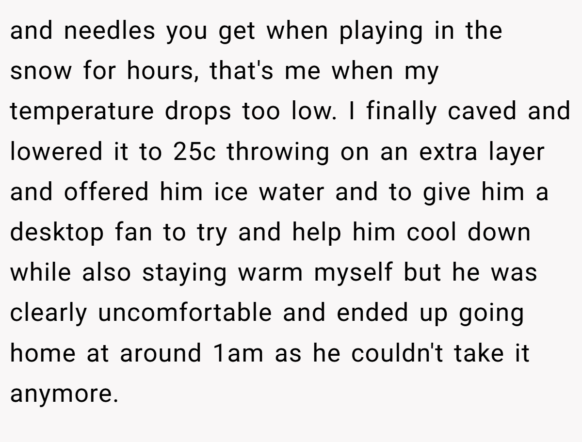 and needles you get when playing in the snow for hours, that's me when my temperature drops too low. I finally caved and lowered it to 25c throwing on an extra layer and offered him ice water and to give him a desktop fan to try and help him cool down while also staying warm myself but he was clearly uncomfortable and ended up going home at around 1am as he couldn't take it anymore.