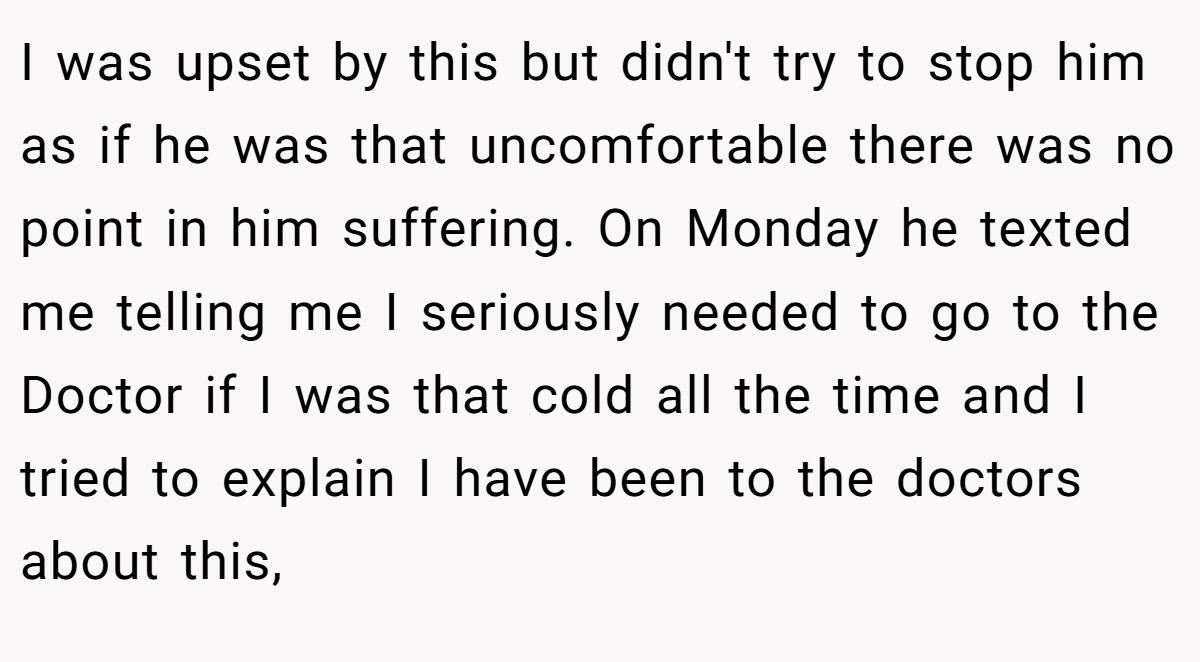 I was upset by this but didn't try to stop him as if he was that uncomfortable there was no point in him suffering. On Monday he texted me telling me I seriously needed to go to the Doctor if I was that cold all the time and I tried to explain I have been to the doctors about this,