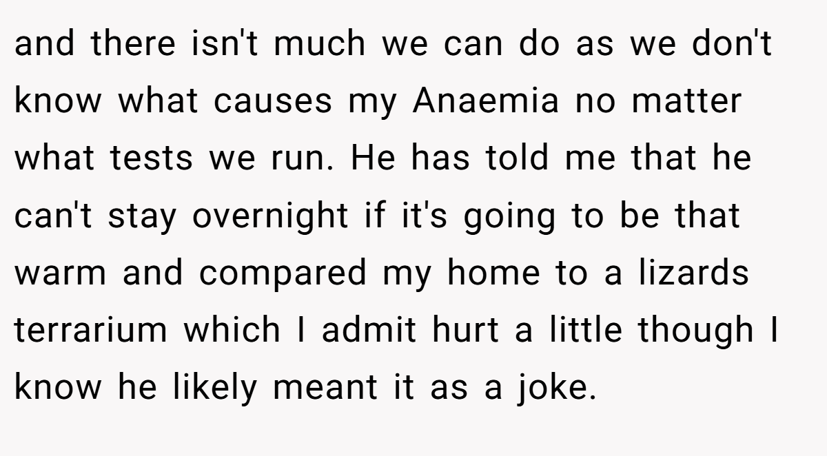 and there isn't much we can do as we don't know what causes my Anaemia no matter what tests we run. He has told me that he can't stay overnight if it's going to be that warm and compared my home to a lizards terrarium which I admit hurt a little though I know he likely meant it as a joke.