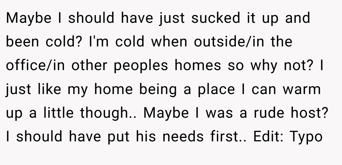 Maybe I should have just sucked it up and been cold? I'm cold when outside/in the office/in other peoples homes so why not? I just like my home being a place I can warm up a little though.. Maybe I was a rude host? I should have put his needs first.. Edit: Typo