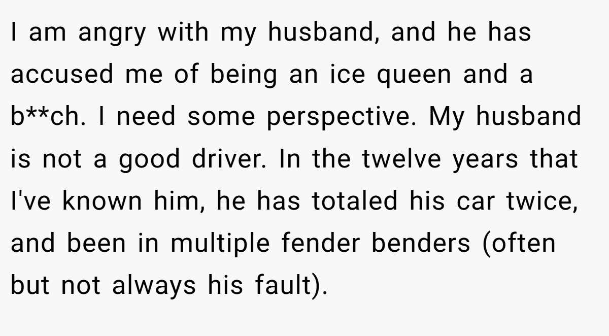 I am angry with my husband, and he has accused me of being an ice queen and a b**ch. I need some perspective. My husband is not a good driver. In the twelve years that I've known him, he has totaled his car twice, and been in multiple fender benders (often but not always his fault).
