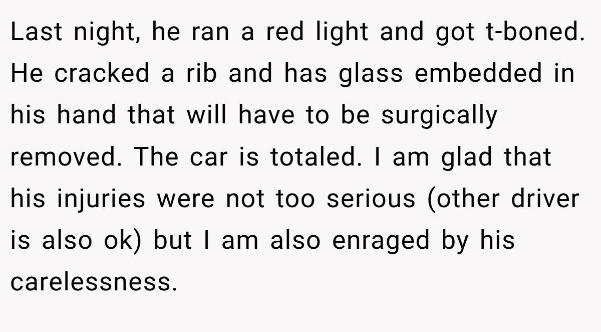 Last night, he ran a red light and got t-boned. He cracked a rib and has glass embedded in his hand that will have to be surgically removed. The car is totaled. I am glad that his injuries were not too serious (other driver is also ok) but I am also enraged by his carelessness.