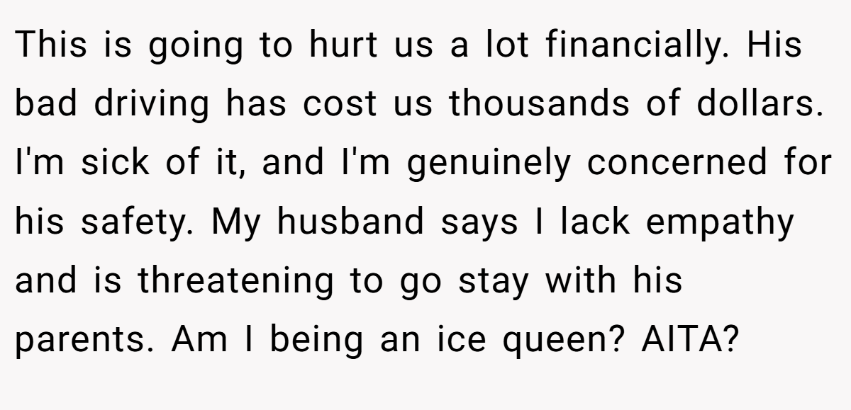 This is going to hurt us a lot financially. His bad driving has cost us thousands of dollars. I'm sick of it, and I'm genuinely concerned for his safety. My husband says I lack empathy and is threatening to go stay with his parents. Am I being an ice queen? AITA?