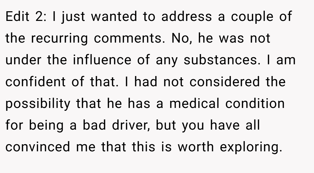 Edit 2: I just wanted to address a couple of the recurring comments. No, he was not under the influence of any substances. I am confident of that. I had not considered the possibility that he has a medical condition for being a bad driver, but you have all convinced me that this is worth exploring.
