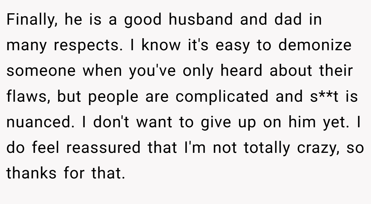 Finally, he is a good husband and dad in many respects. I know it's easy to demonize someone when you've only heard about their flaws, but people are complicated and s**t is nuanced. I don't want to give up on him yet. I do feel reassured that I'm not totally crazy, so thanks for that.