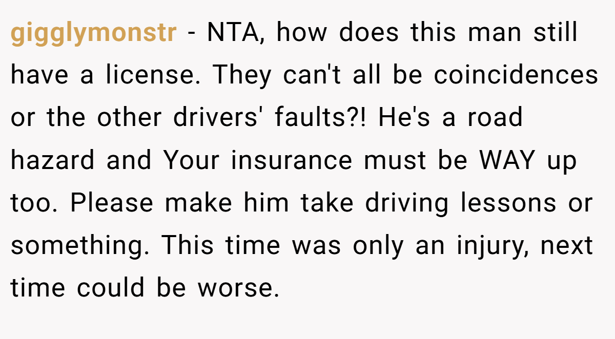 gigglymonstr − NTA, how does this man still have a license. They can't all be coincidences or the other drivers' faults?! He's a road hazard and Your insurance must be WAY up too. Please make him take driving lessons or something. This time was only an injury, next time could be worse.
