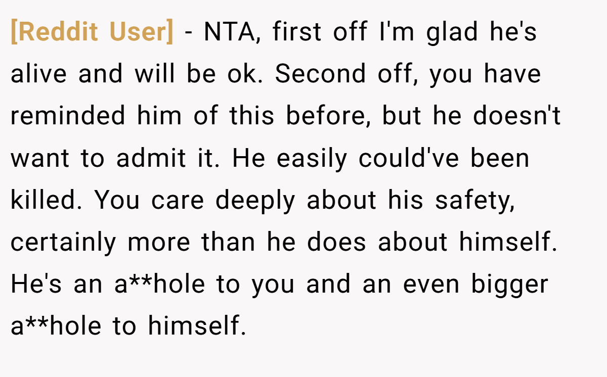 [Reddit User] − NTA, first off I'm glad he's alive and will be ok. Second off, you have reminded him of this before, but he doesn't want to admit it. He easily could've been killed. You care deeply about his safety, certainly more than he does about himself. He's an a**hole to you and an even bigger a**hole to himself.