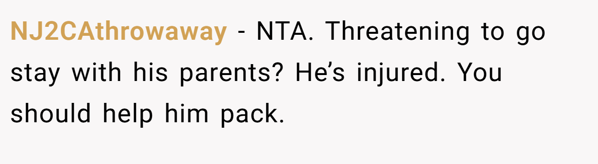 NJ2CAthrowaway − NTA. Threatening to go stay with his parents? He’s injured. You should help him pack.