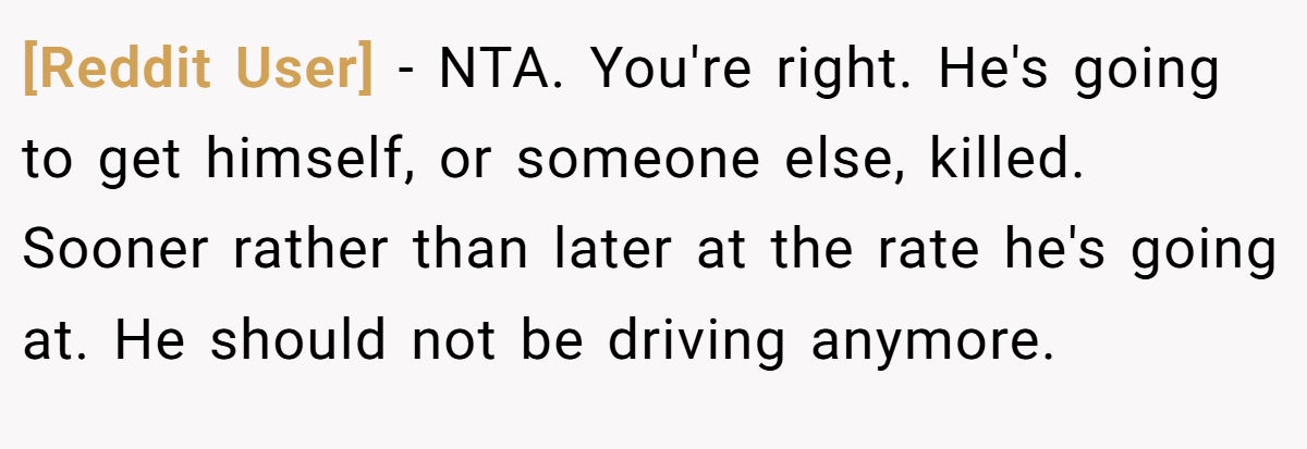 [Reddit User] − NTA. You're right. He's going to get himself, or someone else, killed. Sooner rather than later at the rate he's going at. He should not be driving anymore.