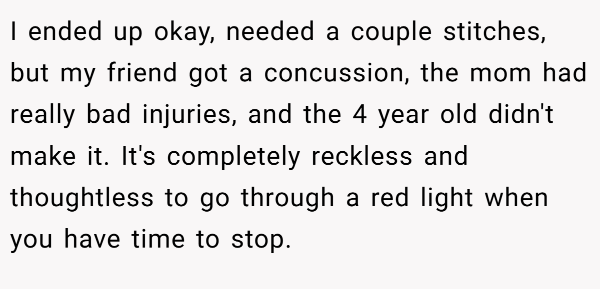 I ended up okay, needed a couple stitches, but my friend got a concussion, the mom had really bad injuries, and the 4 year old didn't make it. It's completely reckless and thoughtless to go through a red light when you have time to stop.