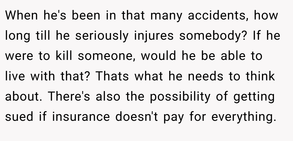 When he's been in that many accidents, how long till he seriously injures somebody? If he were to kill someone, would he be able to live with that? Thats what he needs to think about. There's also the possibility of getting sued if insurance doesn't pay for everything.