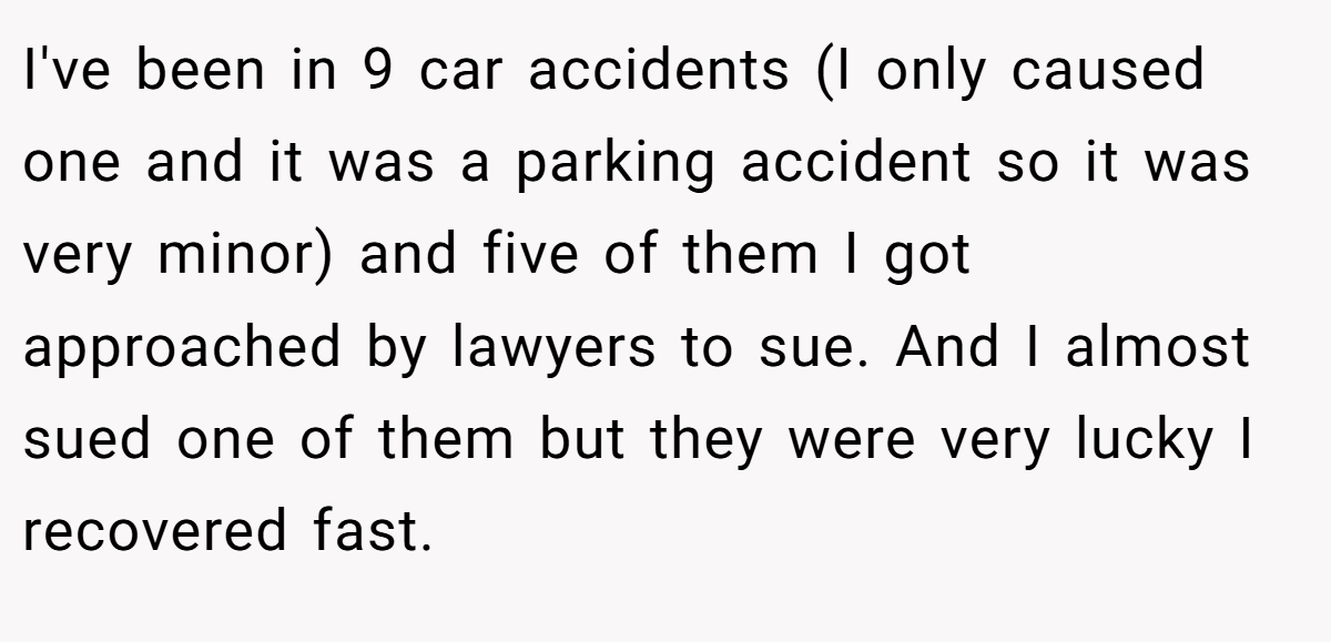 I've been in 9 car accidents (I only caused one and it was a parking accident so it was very minor) and five of them I got approached by lawyers to sue. And I almost sued one of them but they were very lucky I recovered fast.