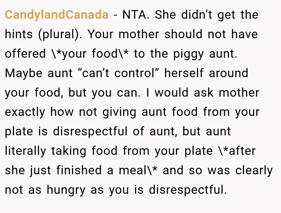 CandylandCanada − NTA. She didn’t get the hints (plural). Your mother should not have offered \*your food\* to the piggy aunt. Maybe aunt “can’t control” herself around your food, but you can. I would ask mother exactly how not giving aunt food from your plate is disrespectful of aunt, but aunt literally taking food from your plate \*after she just finished a meal\* and so was clearly not as hungry as you is disrespectful.