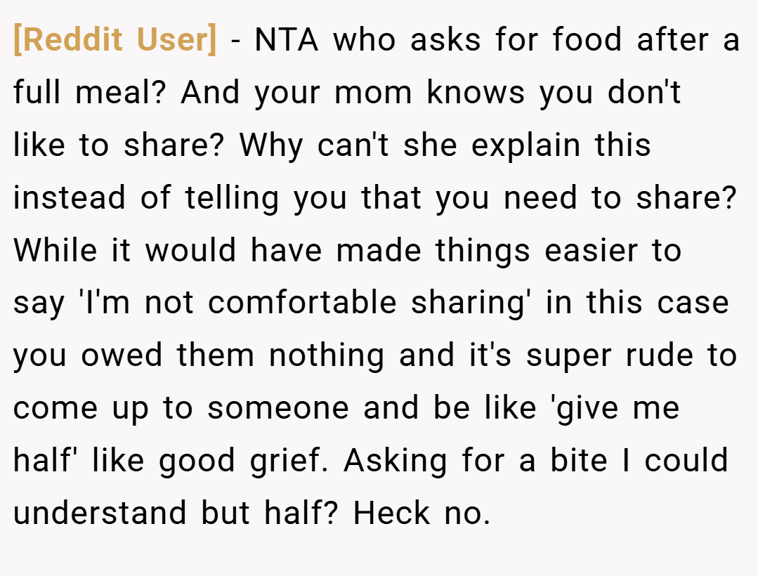 [Reddit User] − NTA who asks for food after a full meal? And your mom knows you don't like to share? Why can't she explain this instead of telling you that you need to share? While it would have made things easier to say 'I'm not comfortable sharing' in this case you owed them nothing and it's super rude to come up to someone and be like 'give me half' like good grief. Asking for a bite I could understand but half? Heck no.