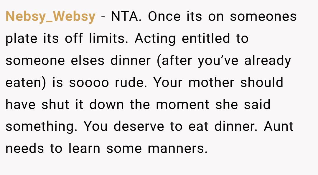Nebsy_Websy − NTA. Once its on someones plate its off limits. Acting entitled to someone elses dinner (after you’ve already eaten) is soooo rude. Your mother should have shut it down the moment she said something. You deserve to eat dinner. Aunt needs to learn some manners.