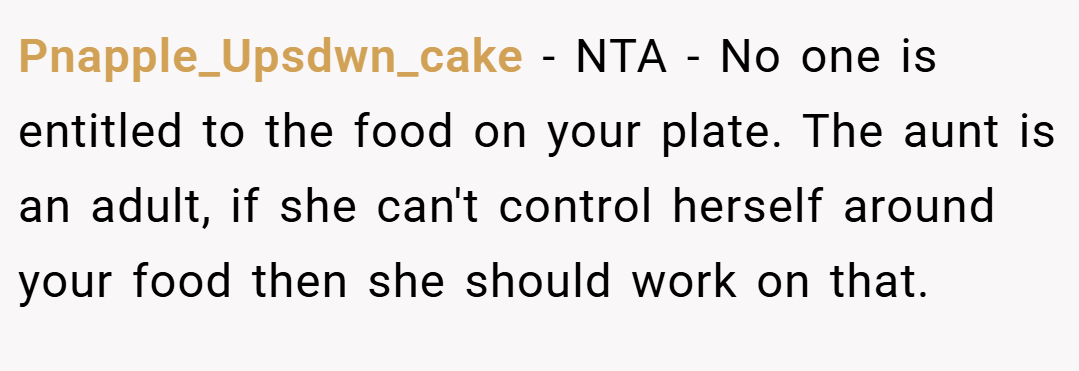 Pnapple_Upsdwn_cake − NTA - No one is entitled to the food on your plate. The aunt is an adult, if she can't control herself around your food then she should work on that.