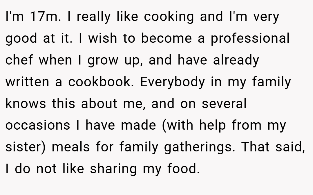 I'm 17m. I really like cooking and I'm very good at it. I wish to become a professional chef when I grow up, and have already written a cookbook. Everybody in my family knows this about me, and on several occasions I have made (with help from my sister) meals for family gatherings. That said, I do not like sharing my food.