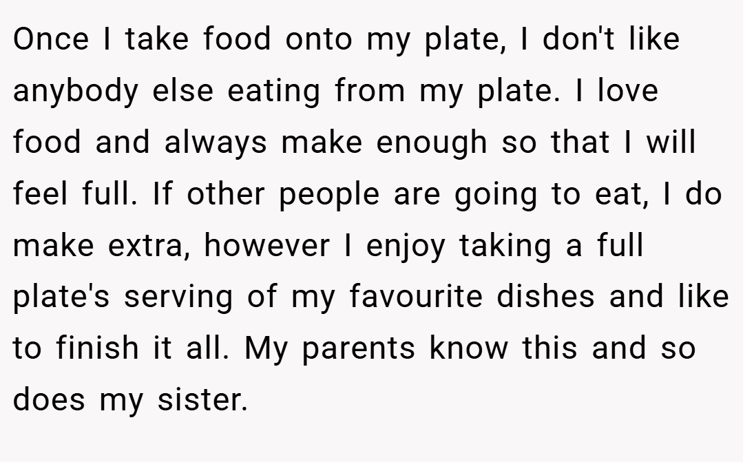 Once I take food onto my plate, I don't like anybody else eating from my plate. I love food and always make enough so that I will feel full. If other people are going to eat, I do make extra, however I enjoy taking a full plate's serving of my favourite dishes and like to finish it all. My parents know this and so does my sister.