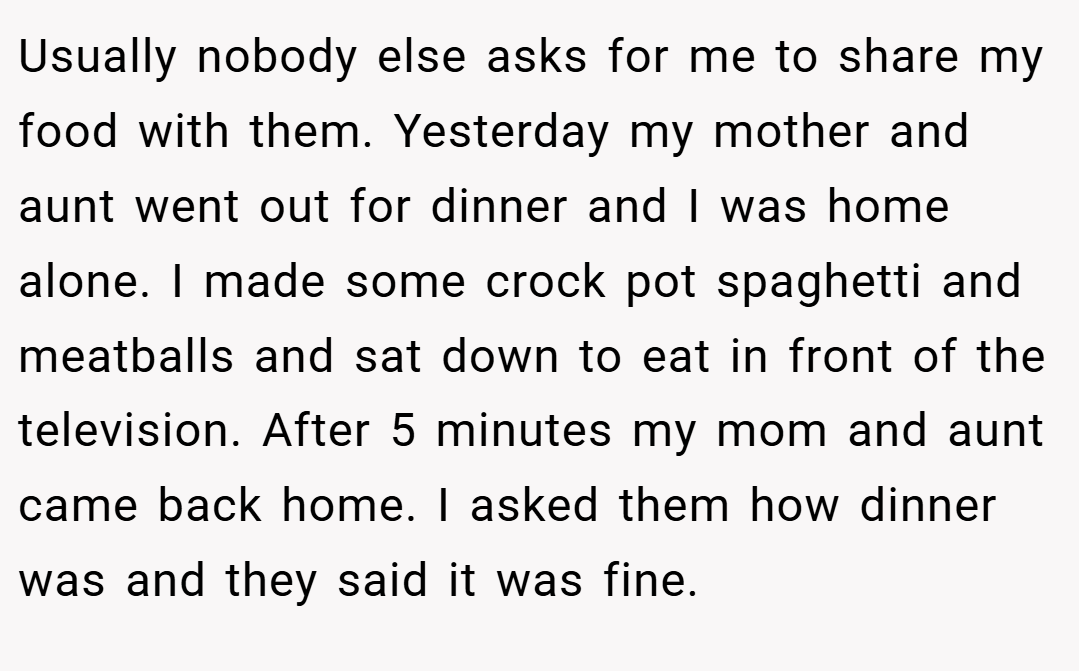 Usually nobody else asks for me to share my food with them. Yesterday my mother and aunt went out for dinner and I was home alone. I made some crock pot spaghetti and meatballs and sat down to eat in front of the television. After 5 minutes my mom and aunt came back home. I asked them how dinner was and they said it was fine.