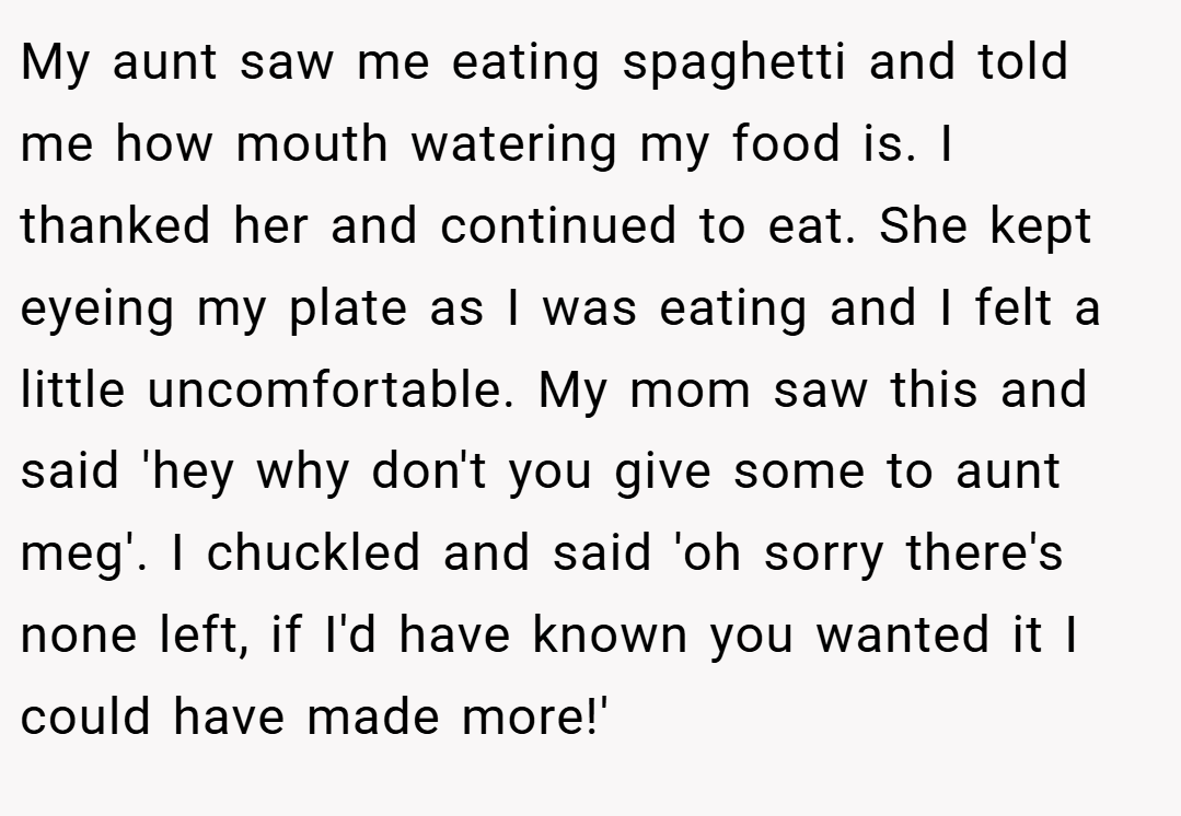 My aunt saw me eating spaghetti and told me how mouth watering my food is. I thanked her and continued to eat. She kept eyeing my plate as I was eating and I felt a little uncomfortable. My mom saw this and said 'hey why don't you give some to aunt meg'. I chuckled and said 'oh sorry there's none left, if I'd have known you wanted it I could have made more!'