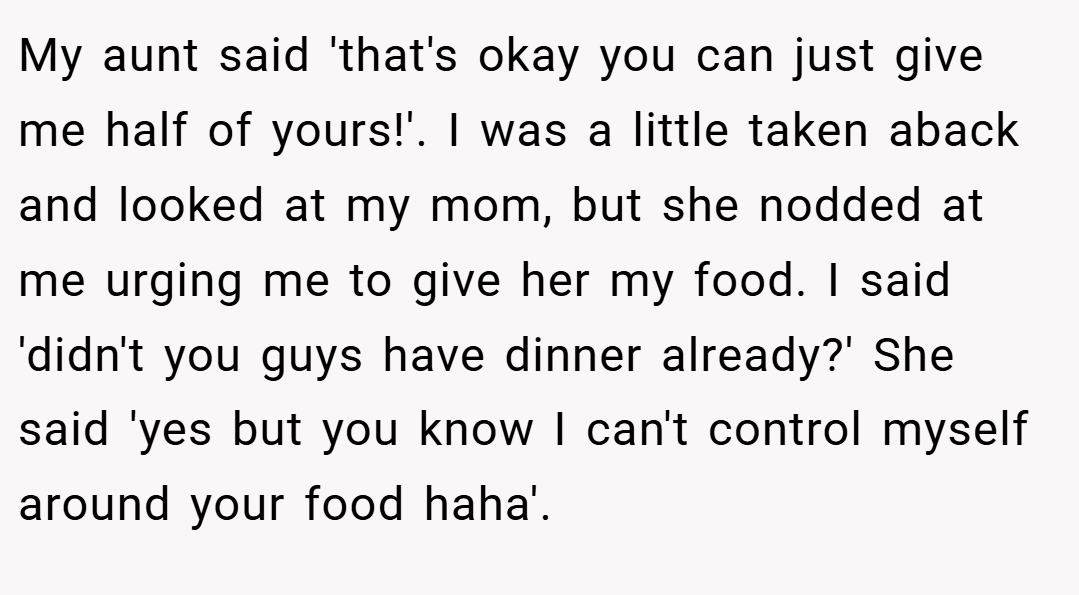 My aunt said 'that's okay you can just give me half of yours!'. I was a little taken aback and looked at my mom, but she nodded at me urging me to give her my food. I said 'didn't you guys have dinner already?' She said 'yes but you know I can't control myself around your food haha'.