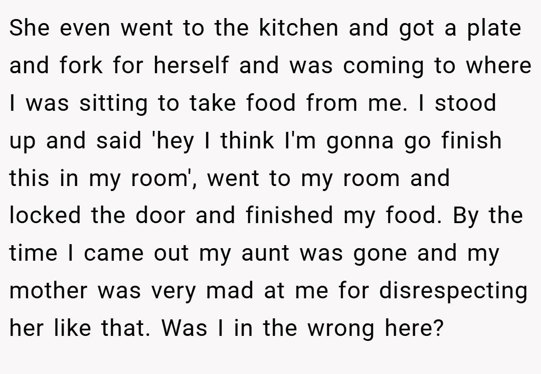She even went to the kitchen and got a plate and fork for herself and was coming to where I was sitting to take food from me. I stood up and said 'hey I think I'm gonna go finish this in my room', went to my room and locked the door and finished my food. By the time I came out my aunt was gone and my mother was very mad at me for disrespecting her like that. Was I in the wrong here?