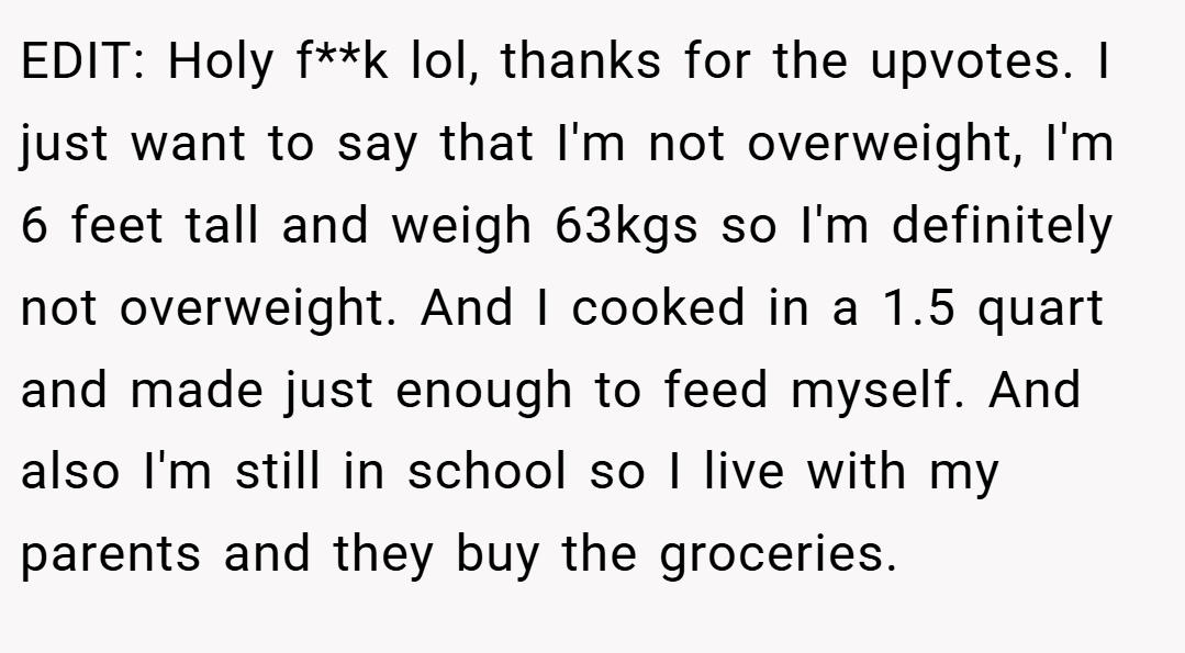 EDIT: Holy f**k lol, thanks for the upvotes. I just want to say that I'm not overweight, I'm 6 feet tall and weigh 63kgs so I'm definitely not overweight. And I cooked in a 1.5 quart and made just enough to feed myself. And also I'm still in school so I live with my parents and they buy the groceries.