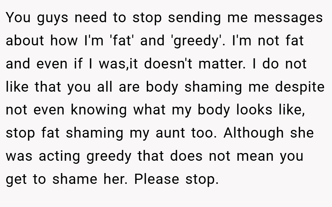 You guys need to stop sending me messages about how I'm 'fat' and 'greedy'. I'm not fat and even if I was,it doesn't matter. I do not like that you all are body shaming me despite not even knowing what my body looks like, stop fat shaming my aunt too. Although she was acting greedy that does not mean you get to shame her. Please stop.