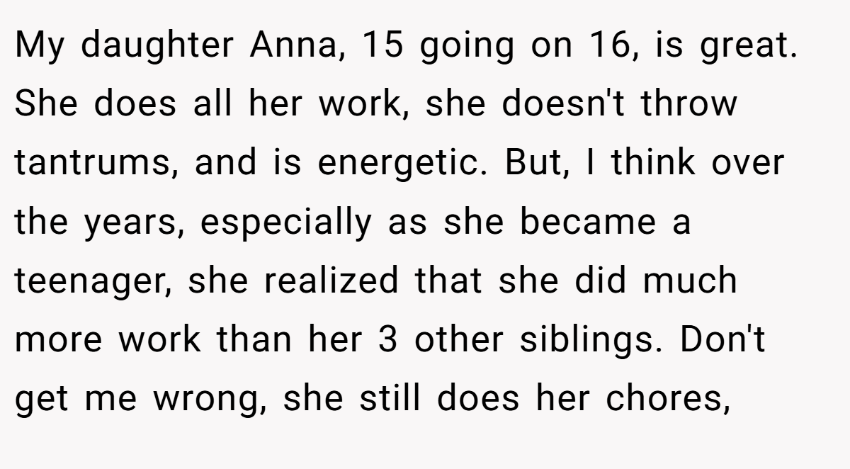 My daughter Anna, 15 going on 16, is great. She does all her work, she doesn't throw tantrums, and is energetic. But, I think over the years, especially as she became a teenager, she realized that she did much more work than her 3 other siblings. Don't get me wrong, she still does her chores,