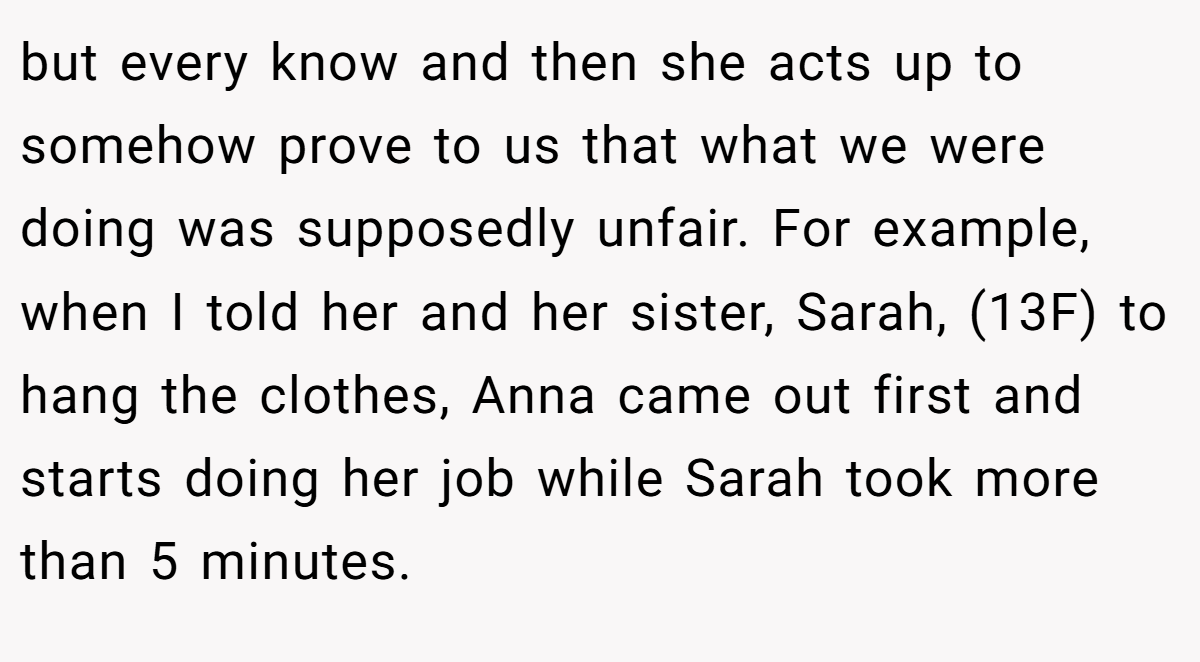 but every know and then she acts up to somehow prove to us that what we were doing was supposedly unfair. For example, when I told her and her sister, Sarah, (13F) to hang the clothes, Anna came out first and starts doing her job while Sarah took more than 5 minutes.