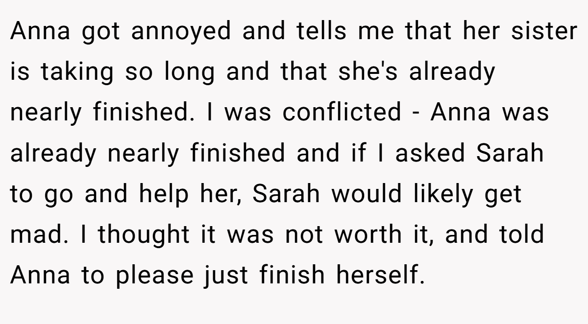 Anna got annoyed and tells me that her sister is taking so long and that she's already nearly finished. I was conflicted - Anna was already nearly finished and if I asked Sarah to go and help her, Sarah would likely get mad. I thought it was not worth it, and told Anna to please just finish herself.