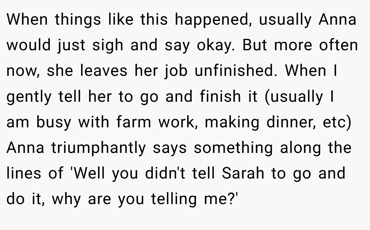 When things like this happened, usually Anna would just sigh and say okay. But more often now, she leaves her job unfinished. When I gently tell her to go and finish it (usually I am busy with farm work, making dinner, etc) Anna triumphantly says something along the lines of 'Well you didn't tell Sarah to go and do it, why are you telling me?'