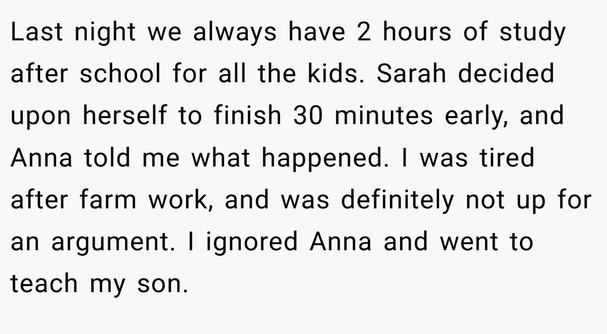 Last night we always have 2 hours of study after school for all the kids. Sarah decided upon herself to finish 30 minutes early, and Anna told me what happened. I was tired after farm work, and was definitely not up for an argument. I ignored Anna and went to teach my son.