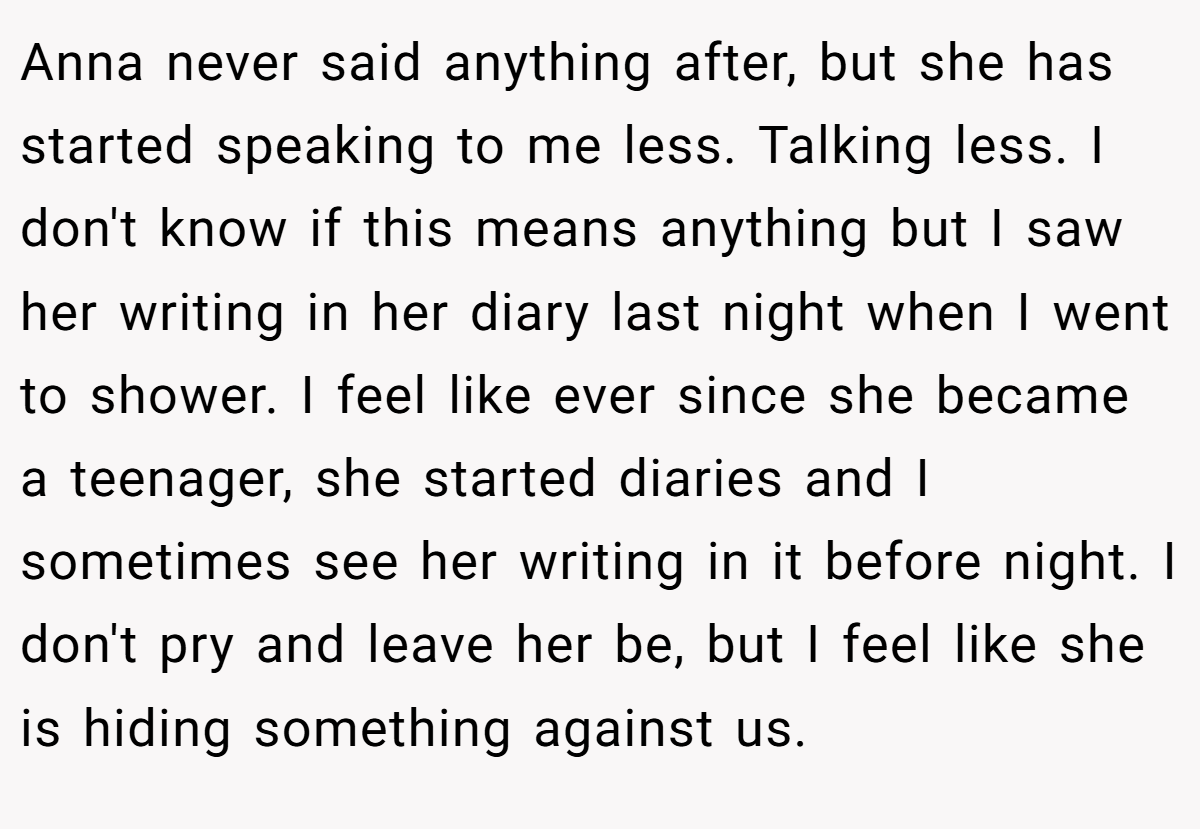 Anna never said anything after, but she has started speaking to me less. Talking less. I don't know if this means anything but I saw her writing in her diary last night when I went to shower. I feel like ever since she became a teenager, she started diaries and I sometimes see her writing in it before night. I don't pry and leave her be, but I feel like she is hiding something against us.