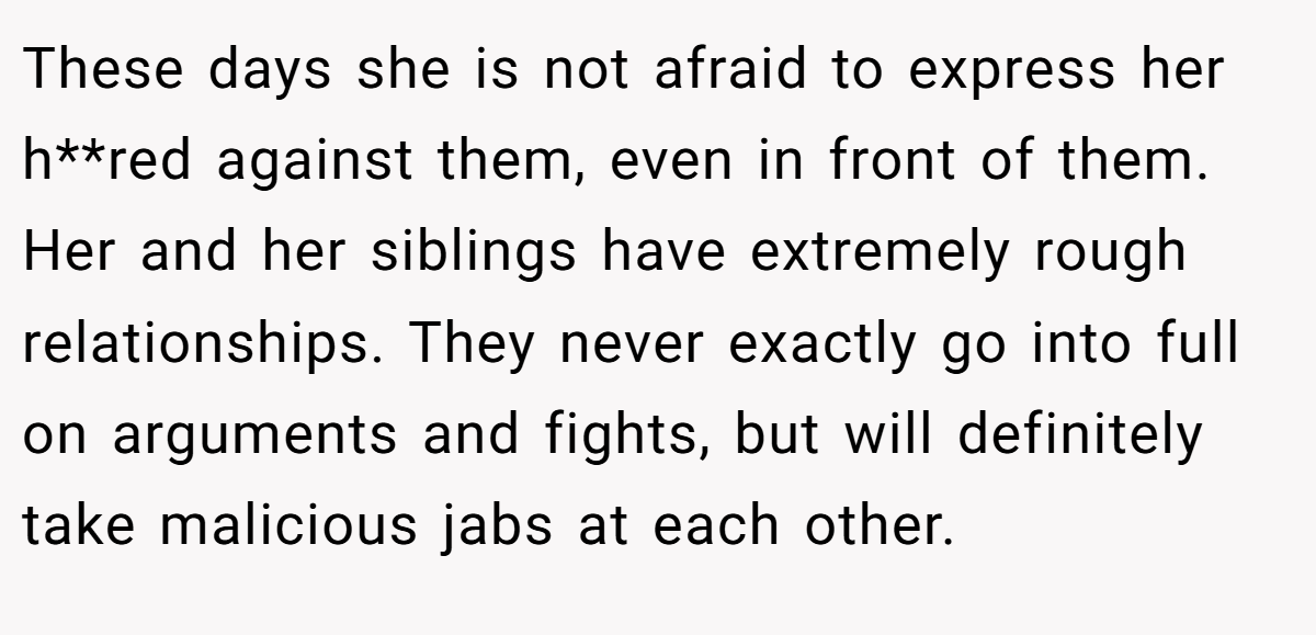 These days she is not afraid to express her h**red against them, even in front of them. Her and her siblings have extremely rough relationships. They never exactly go into full on arguments and fights, but will definitely take malicious jabs at each other.