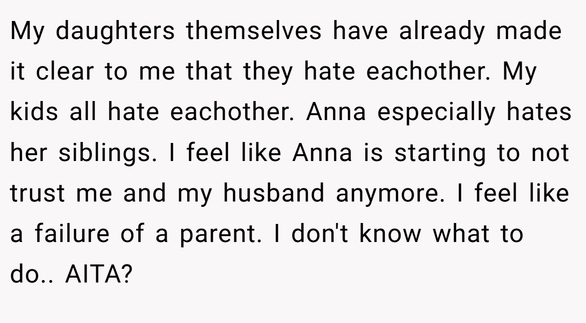 My daughters themselves have already made it clear to me that they hate eachother. My kids all hate eachother. Anna especially hates her siblings. I feel like Anna is starting to not trust me and my husband anymore. I feel like a failure of a parent. I don't know what to do.. AITA?