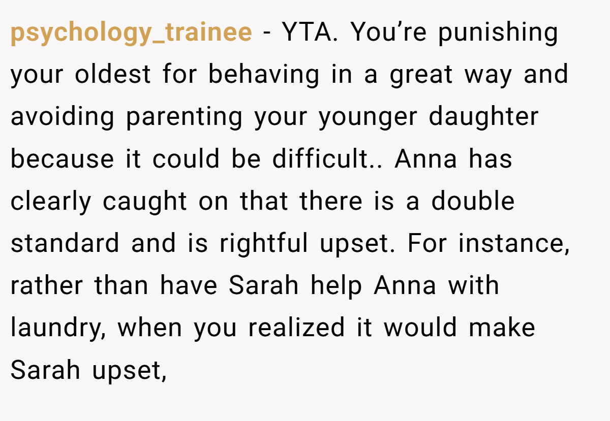 psychology_trainee - YTA. You’re punishing your oldest for behaving in a great way and avoiding parenting your younger daughter because it could be difficult.. Anna has clearly caught on that there is a double standard and is rightful upset. For instance, rather than have Sarah help Anna with laundry, when you realized it would make Sarah upset,