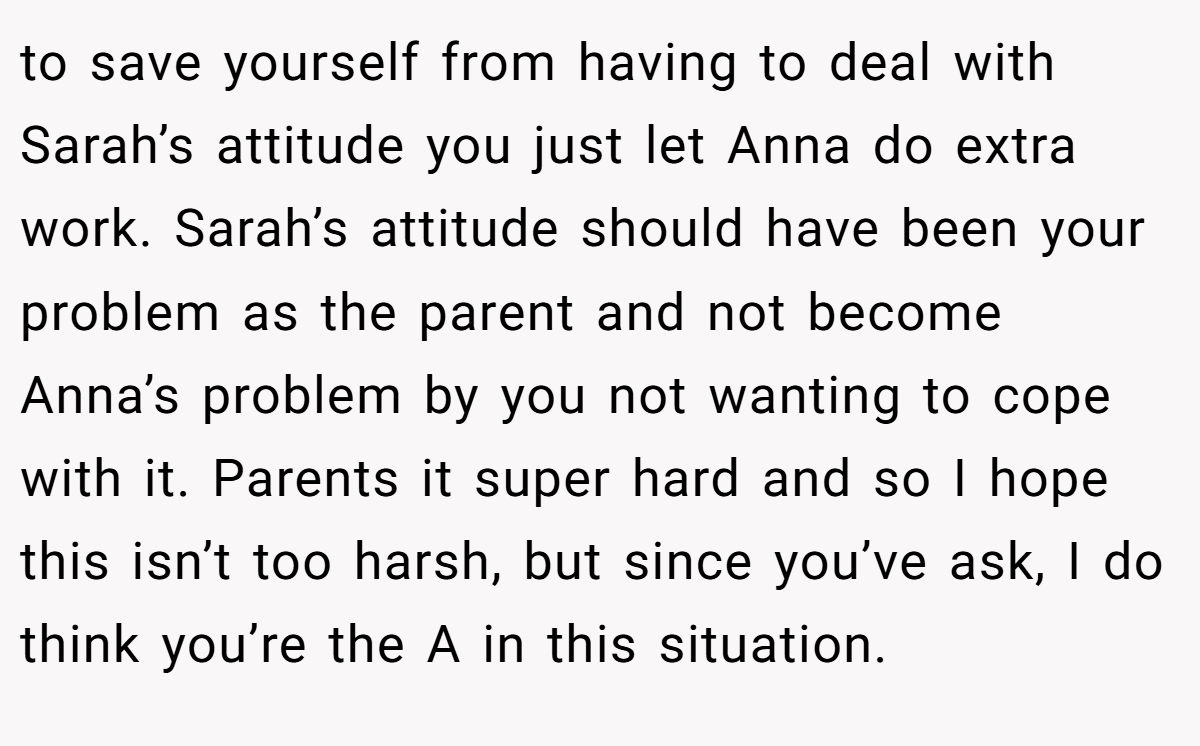 to save yourself from having to deal with Sarah’s attitude you just let Anna do extra work. Sarah’s attitude should have been your problem as the parent and not become Anna’s problem by you not wanting to cope with it. Parents it super hard and so I hope this isn’t too harsh, but since you’ve ask, I do think you’re the A in this situation.