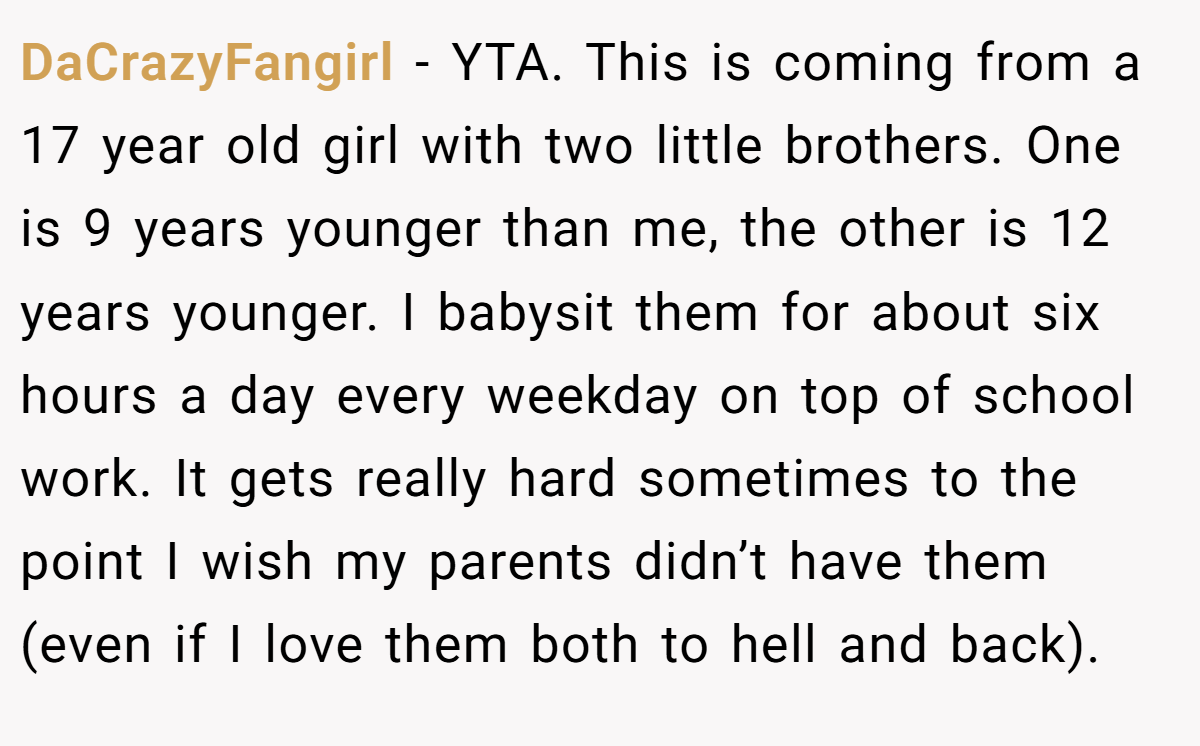 DaCrazyFangirl - YTA. This is coming from a 17 year old girl with two little brothers. One is 9 years younger than me, the other is 12 years younger. I babysit them for about six hours a day every weekday on top of school work. It gets really hard sometimes to the point I wish my parents didn’t have them (even if I love them both to hell and back).