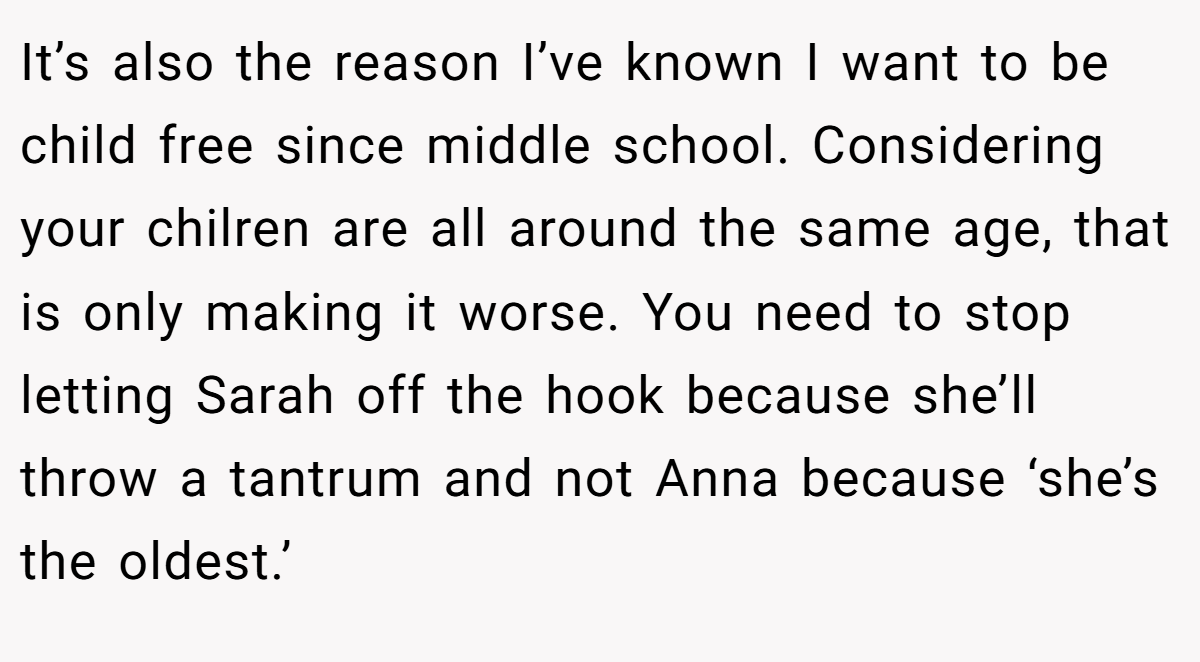 It’s also the reason I’ve known I want to be child free since middle school. Considering your chilren are all around the same age, that is only making it worse. You need to stop letting Sarah off the hook because she’ll throw a tantrum and not Anna because ‘she’s the oldest.’