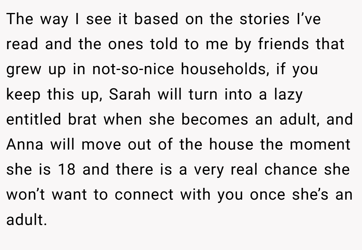 The way I see it based on the stories I’ve read and the ones told to me by friends that grew up in not-so-nice households, if you keep this up, Sarah will turn into a lazy entitled brat when she becomes an adult, and Anna will move out of the house the moment she is 18 and there is a very real chance she won’t want to connect with you once she’s an adult.